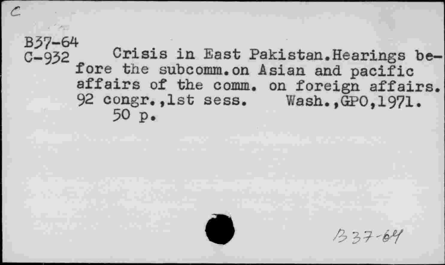 ﻿B37-64	„ , .
C-932	Crisis in. East Pakistan.Hearings be-
fore the subcomm.on Asian and pacific affairs of the comm, on foreign affairs. 92 congr.,1st sess.	Wash.,GPO,1971.
50 p.